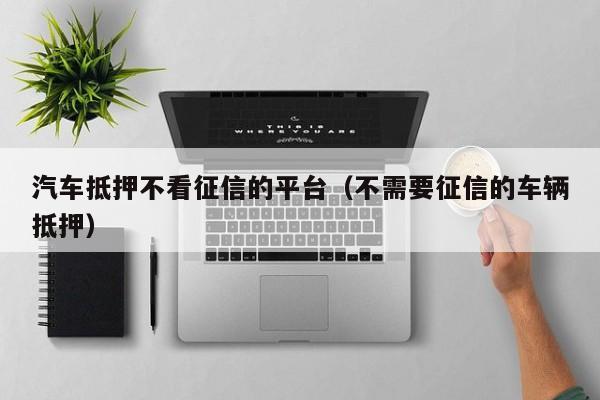 车抵贷哪家好 不看征信(征信花车抵贷)? (http://m.qacrysj.cn/) 知识问答 第1张